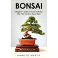 Bonsai: A Beginner's Guide on How to Cultivate, Take Care and Grow Bonsai Trees