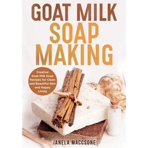 Goat Milk Soap Making: Creative Goat Milk Soap Recipes for Clean and Beautiful Skin and Happy Living