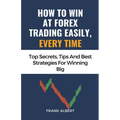 How To Win At Forex Trading Easily, Every Time: Top Secrets, Tips And Best Strategies For Winning Big