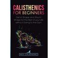 Calisthenics for Beginners: Get in Shape and Stay in Shape for the Rest of your Life without Going to the Gym
