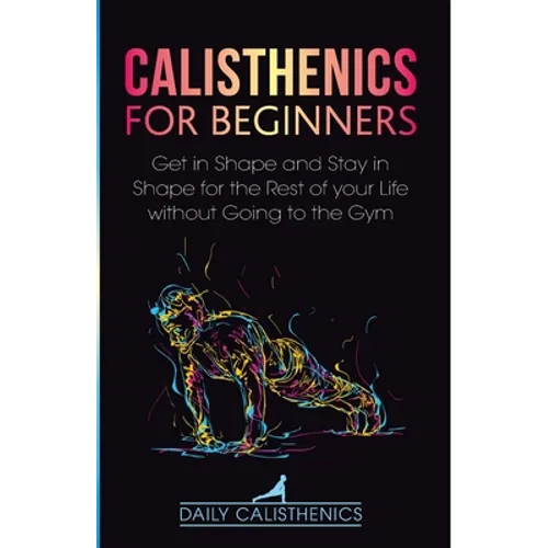 Calisthenics for Beginners: Get in Shape and Stay in Shape for the Rest of your Life without Going to the Gym