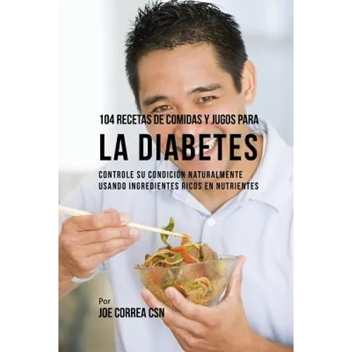 104 Recetas de Comidas y Jugos Para la Diabetes: Controle Su Condición Naturalmente Usando Ingredientes Ricos En Nutrientes