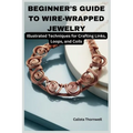 Beginner's Guide to Wire-Wrapped Jewelry: Illustrated Techniques for Crafting Links, Loops, and Coils: Explore Essential Tools, Creative Inspiration,