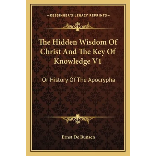 The Hidden Wisdom Of Christ And The Key Of Knowledge V1: Or History Of The Apocrypha