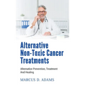 Alternative Non-Toxic Cancer Treatments: Alternative Prevention, Treatment And Healing