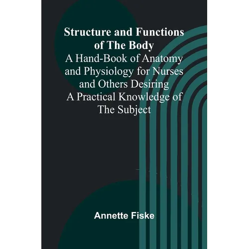 Structure and Functions of the Body;A Hand-Book of Anatomy and Physiology for Nurses and Others Desiring a Practical Knowledge of the Subject