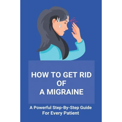 How To Get Rid Of A Migraine: A Powerful Step-By-Step Guide For Every Patient: Home Remedies For Instant Migraine Relief