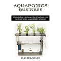 Aquaponics Business: A Beginners Guide to Maintain and Grow Various Organic Fruits (How to Build Your Own Aquaponic Garden for Beginners)