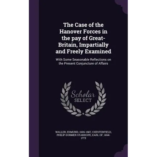 The Case of the Hanover Forces in the pay of Great-Britain, Impartially and Freely Examined: With Some Seasonable Reflections on the Present Conjunctu
