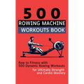 500 Rowing Machine Workouts Book: Row to Fitness with 500 Dynamic Rowing Workouts for Ultimate Strength and Cardio Mastery