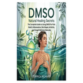 Dmso Natural Healing Secrets: The Complete Guide to Using DMSO for Pain Relief, Inflammation, Skin Repair, Arthritis, and Overall Wellness Naturally