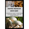 Shiitake Mushroom Grow Guide: Comprehensive Guide To Simple Method For Growing Shiitake, Oyster And Maitake Mushrooms