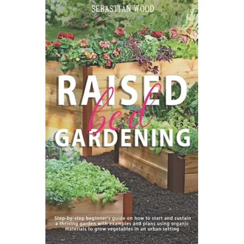 Raised Bed Gardening: Step-by-Step Beginner's Guide on How to Start and Sustain a Thriving Garden with Examples and Plans Using Organic Mate