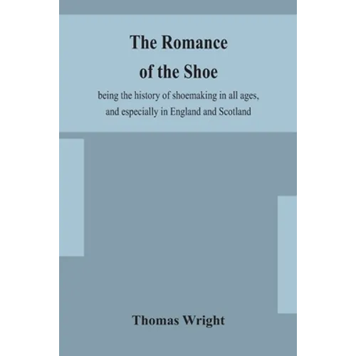 The Romance Of The Shoe: Being The History Of Shoemaking In All Ages, And Especially In England And Scotland