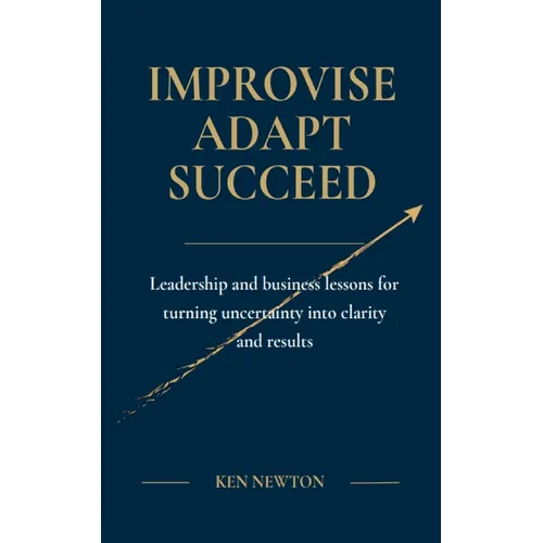 Improvise Adapt Succeed: Leadership and business lessons for turning uncertainty into clarity and results