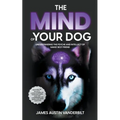 The Mind of Your Dog - Understanding the Psyche and Intellect of Mans' Best Friend