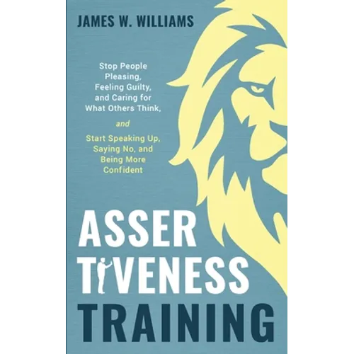 Assertiveness Training: Stop People Pleasing, Feeling Guilty, and Caring for What Others Think, and Start Speaking Up, Saying No, and Being Mo