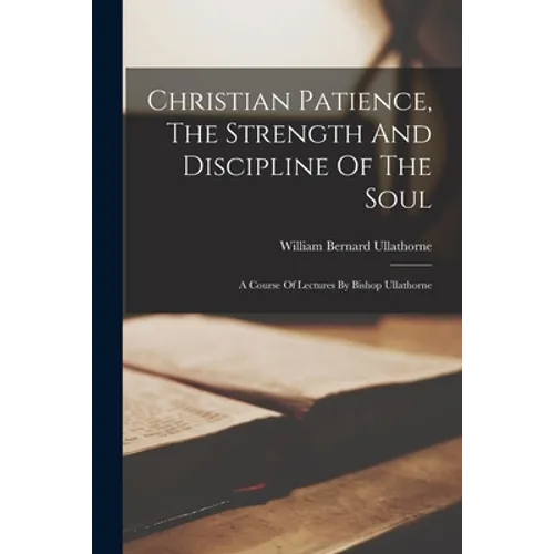 Christian Patience, The Strength And Discipline Of The Soul: A Course Of Lectures By Bishop Ullathorne