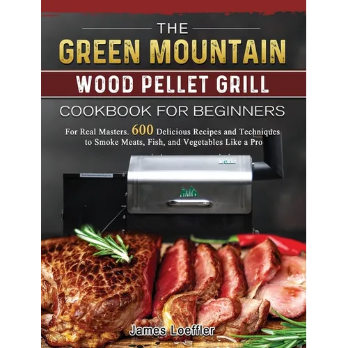 The Green Mountain Wood Pellet Grill Cookbook for Beginners: For Real Masters. 600 Delicious Recipes and Techniques to Smoke Meats, Fish, and Vegetabl