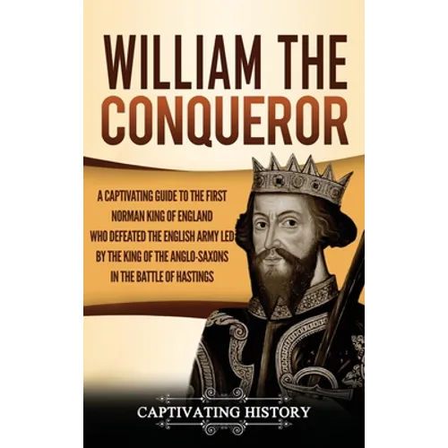 William the Conqueror: A Captivating Guide to the First Norman King of England Who Defeated the English Army Led by the King of the Anglo-Saxons in th