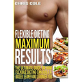 Flexible Dieting Maximum Results: The Ultimate Guide On How Flexible Dieting Can Build A Bigger, Leaner and Stronger You