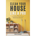 Clean Your House Like a Pro: Proven Methods To Keep Your Home Organized, Deep Clean All Your Rooms & Tidy Up Your House