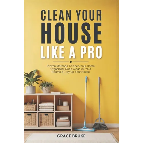 Clean Your House Like a Pro: Proven Methods To Keep Your Home Organized, Deep Clean All Your Rooms & Tidy Up Your House