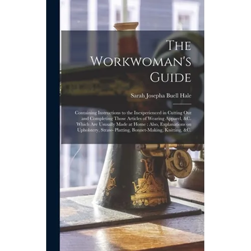 The Workwoman's Guide: Containing Instructions to the Inexperienced in Cutting out and Completing Those Articles of Wearing Apparel, &c. Whic