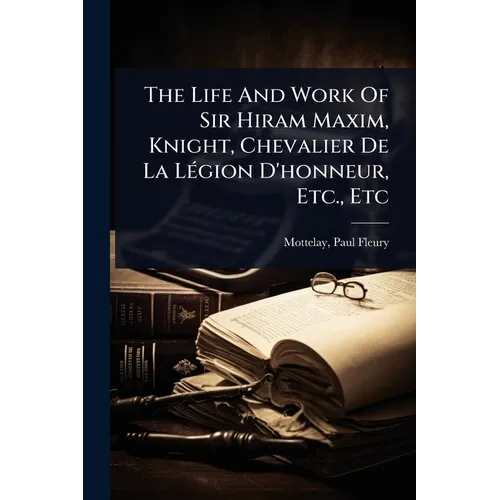 The Life And Work Of Sir Hiram Maxim, Knight, Chevalier De La LÃ(c)gion D'honneur, Etc., Etc