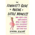 The Feminist's Guide to Raising a Little Princess: How to Raise a Girl Who's Authentic, Joyful, and Fearless--Even If She Refuses to Wear Anything but