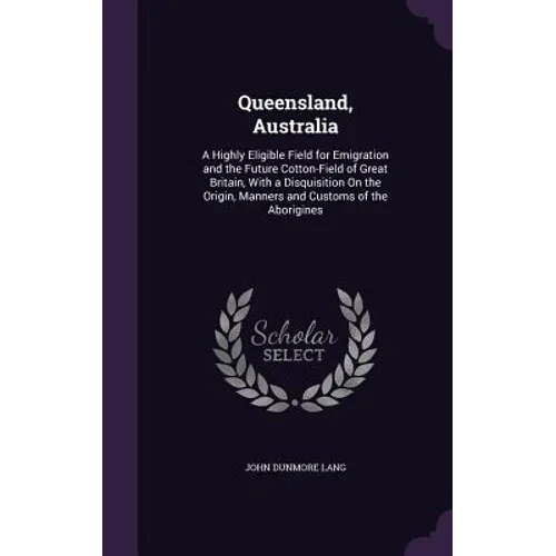 Queensland, Australia: A Highly Eligible Field for Emigration and the Future Cotton-Field of Great Britain, With a Disquisition On the Origin
