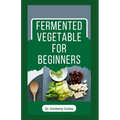 Fermented Vegetable for Beginners: Learn How to Make These Delicious and Tasty Recipes