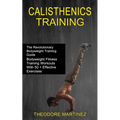Calisthenics Training: The Revolutionary Bodyweight Training Guide (Bodyweight Fitness Training Workouts With 50 + Effective Exercises)