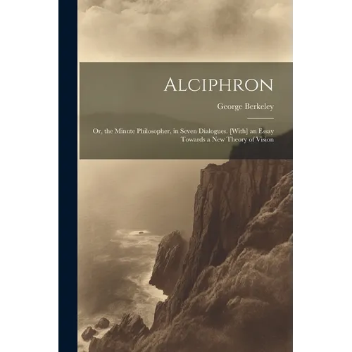 Alciphron: Or, the Minute Philosopher, in Seven Dialogues. [With] an Essay Towards a New Theory of Vision