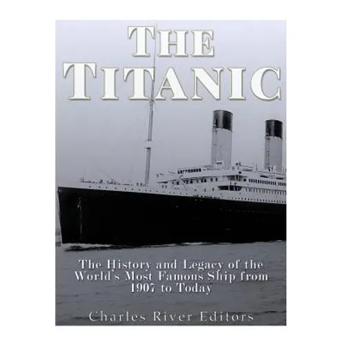 The Titanic: The History and Legacy of the World's Most Famous Ship from 1907 to Today