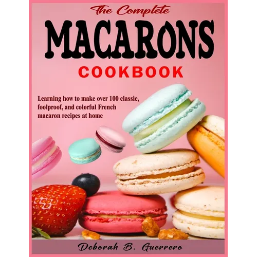 The Complete Macarons Cookbook: Learning how to make over 100 classic, foolproof, and colorful French macaron recipes at home