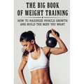 The Big Book Of Weight Training: How To Maximize Muscle Growth And Build The Body You Want: How To Burn Fat Fast