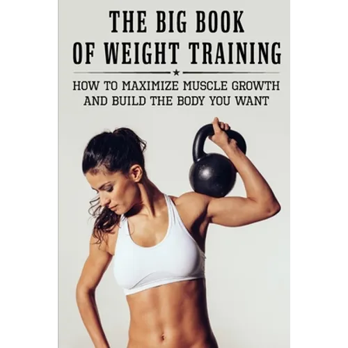 The Big Book Of Weight Training: How To Maximize Muscle Growth And Build The Body You Want: How To Burn Fat Fast