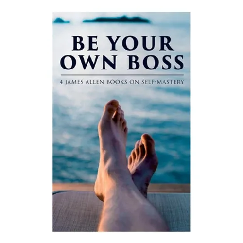 Be Your Own Boss: 4 James Allen Books on Self-Mastery: As a Man Thinketh, The Life Triumphant, The Mastery of Destiny & Man: King of Mind, Body and Ci