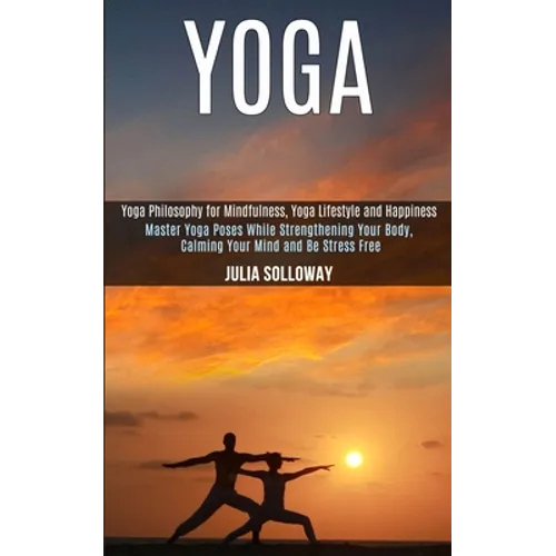 Yoga: Master Yoga Poses While Strengthening Your Body, Calming Your Mind and Be Stress Free (Yoga Philosophy for Mindfulness, Yoga Lifestyle and Happi