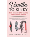 Vanilla to Kinky: The Beginner's Guide to BDSM and Kink: Discover the Keys to How to Be Dominant or Submissive in the Bedroom