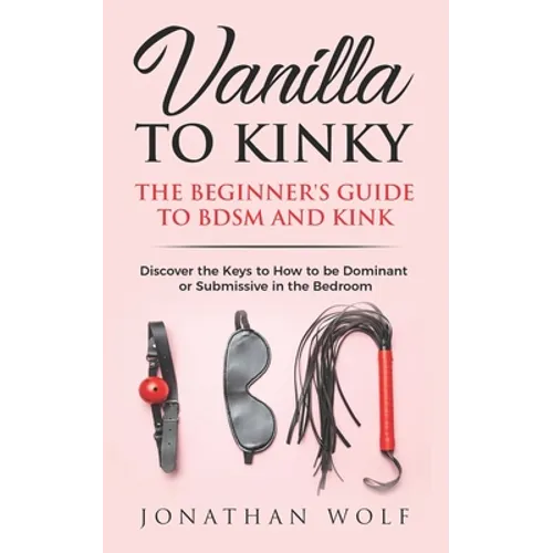 Vanilla to Kinky: The Beginner's Guide to BDSM and Kink: Discover the Keys to How to Be Dominant or Submissive in the Bedroom