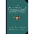 The Childhood of Art or the Ascent of Man V2: A Sketch of the Vicissitudes of His Upward Struggle, Based Chiefly on the Relics of His Artistic Work in