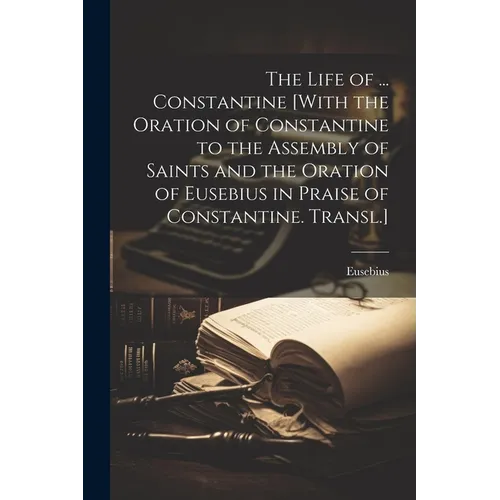 The Life of ... Constantine [With the Oration of Constantine to the Assembly of Saints and the Oration of Eusebius in Praise of Constantine. Transl.]