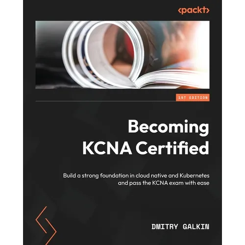 Becoming KCNA Certified: Build a strong foundation in cloud native and Kubernetes and pass the KCNA exam with ease