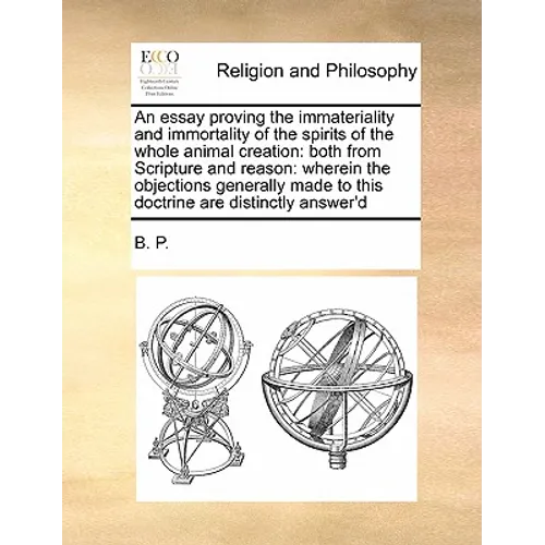 An Essay Proving the Immateriality and Immortality of the Spirits of the Whole Animal Creation: Both from Scripture and Reason: Wherein the Objections