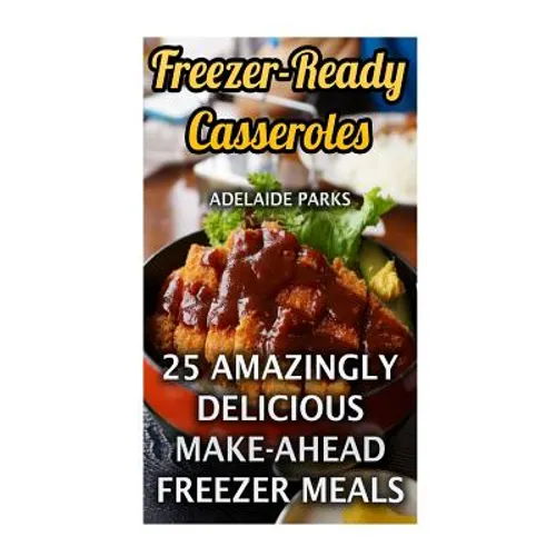 Freezer-Ready Casseroles: 25 Amazingly Delicious Make-Ahead Freezer Meals