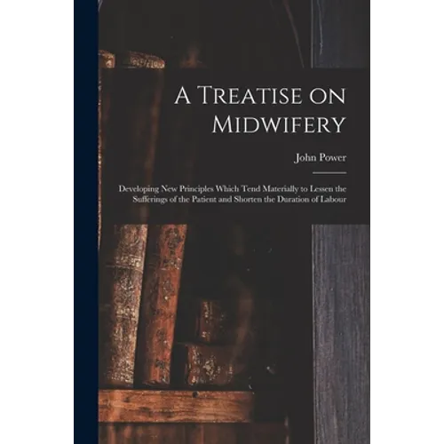A Treatise on Midwifery: Developing New Principles Which Tend Materially to Lessen the Sufferings of the Patient and Shorten the Duration of Labour