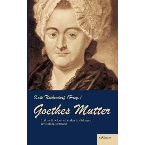 Goethes Mutter: Catharina Elisabeth Goethe, die Mutter von Johann Wolfgang von Goethe in ihren Briefen und in den Erzählungen der Bettina Brentano: Ge