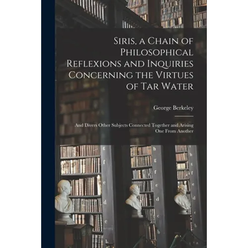 Siris, a Chain of Philosophical Reflexions and Inquiries Concerning the Virtues of Tar Water: and Divers Other Subjects Connected Together and Arising